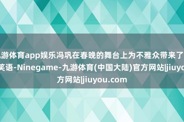 九游体育app娱乐冯巩在春晚的舞台上为不雅众带来了巨额欢声笑语-Ninegame-九游体育(中国大陆)官方网站|jiuyou.com