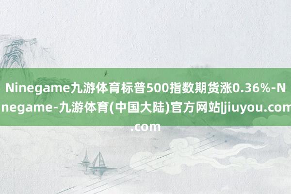 Ninegame九游体育标普500指数期货涨0.36%-Ninegame-九游体育(中国大陆)官方网站|jiuyou.com