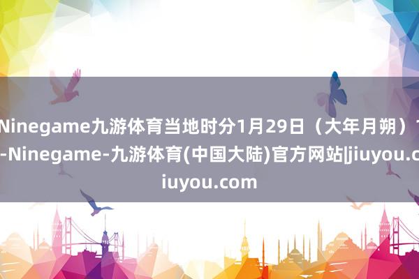 Ninegame九游体育当地时分1月29日（大年月朔）15时-Ninegame-九游体育(中国大陆)官方网站|jiuyou.com