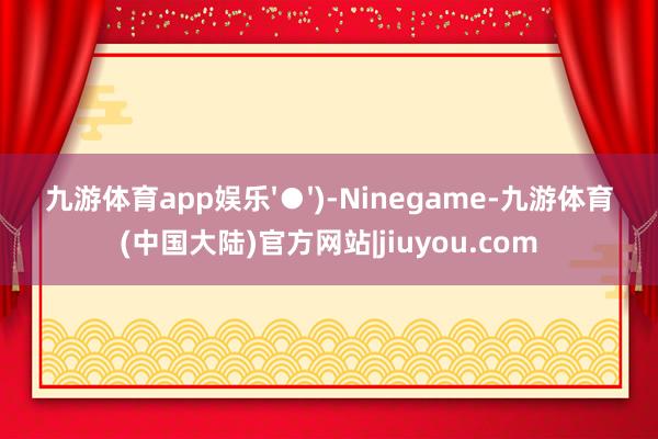 九游体育app娱乐'●')-Ninegame-九游体育(中国大陆)官方网站|jiuyou.com