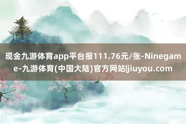 现金九游体育app平台报111.76元/张-Ninegame-九游体育(中国大陆)官方网站|jiuyou.com