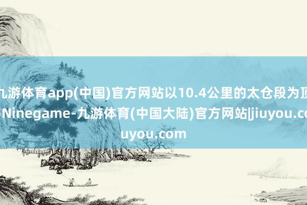 九游体育app(中国)官方网站以10.4公里的太仓段为顶端-Ninegame-九游体育(中国大陆)官方网站|jiuyou.com