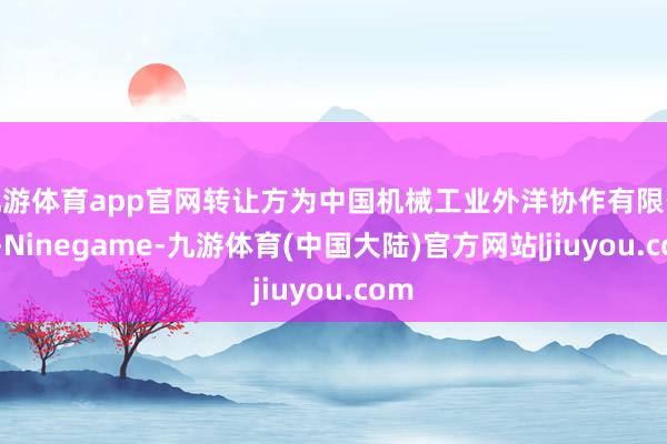 九游体育app官网转让方为中国机械工业外洋协作有限公司-Ninegame-九游体育(中国大陆)官方网站|jiuyou.com