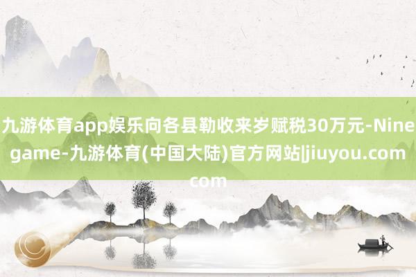 九游体育app娱乐向各县勒收来岁赋税30万元-Ninegame-九游体育(中国大陆)官方网站|jiuyou.com