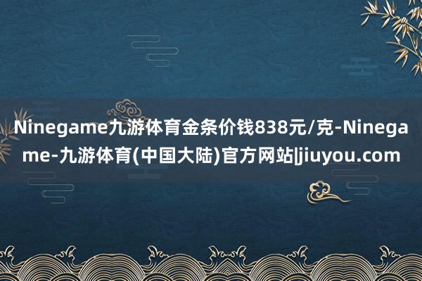 Ninegame九游体育金条价钱838元/克-Ninegame-九游体育(中国大陆)官方网站|jiuyou.com