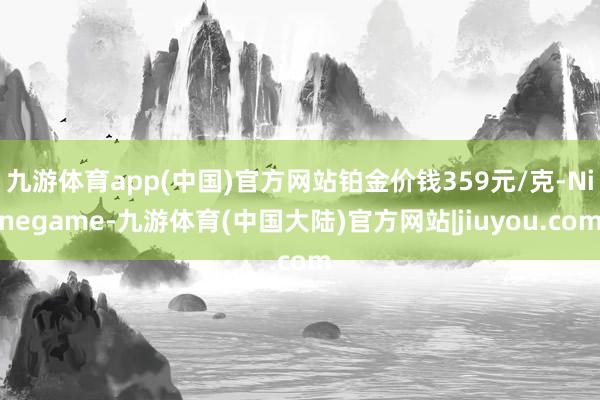 九游体育app(中国)官方网站铂金价钱359元/克-Ninegame-九游体育(中国大陆)官方网站|jiuyou.com
