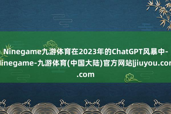 Ninegame九游体育在2023年的ChatGPT风暴中-Ninegame-九游体育(中国大陆)官方网站|jiuyou.com