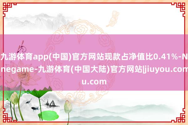 九游体育app(中国)官方网站现款占净值比0.41%-Ninegame-九游体育(中国大陆)官方网站|jiuyou.com