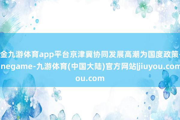 现金九游体育app平台京津冀协同发展高潮为国度政策-Ninegame-九游体育(中国大陆)官方网站|jiuyou.com