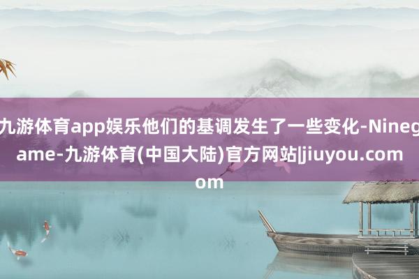 九游体育app娱乐他们的基调发生了一些变化-Ninegame-九游体育(中国大陆)官方网站|jiuyou.com