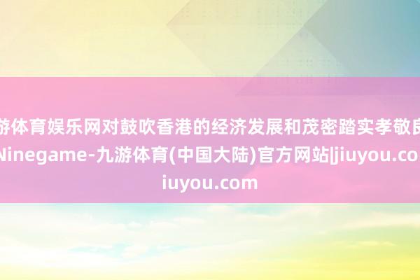 九游体育娱乐网对鼓吹香港的经济发展和茂密踏实孝敬良多-Ninegame-九游体育(中国大陆)官方网站|jiuyou.com