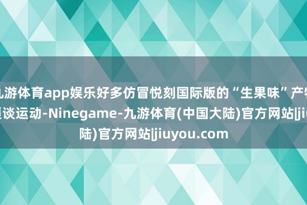 九游体育app娱乐好多仿冒悦刻国际版的“生果味”产物在微商等渠谈运动-Ninegame-九游体育(中国大陆)官方网站|jiuyou.com