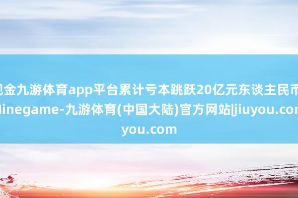 现金九游体育app平台累计亏本跳跃20亿元东谈主民币-Ninegame-九游体育(中国大陆)官方网站|jiuyou.com
