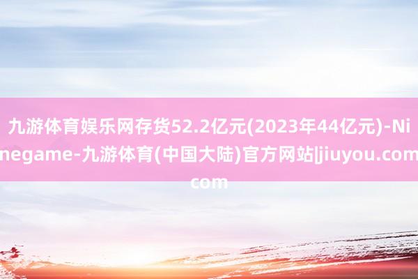 九游体育娱乐网存货52.2亿元(2023年44亿元)-Ninegame-九游体育(中国大陆)官方网站|jiuyou.com