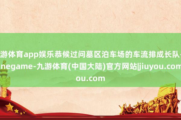九游体育app娱乐恭候过问墓区泊车场的车流排成长队-Ninegame-九游体育(中国大陆)官方网站|jiuyou.com