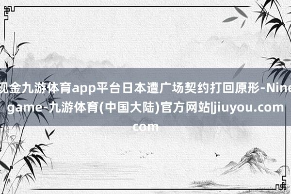 现金九游体育app平台日本遭广场契约打回原形-Ninegame-九游体育(中国大陆)官方网站|jiuyou.com