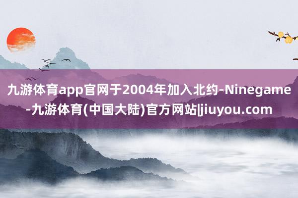 九游体育app官网于2004年加入北约-Ninegame-九游体育(中国大陆)官方网站|jiuyou.com