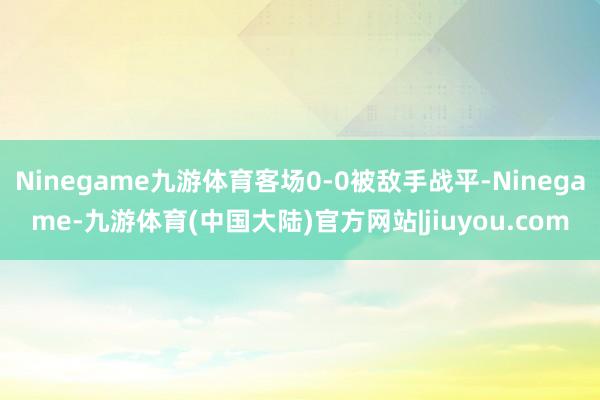 Ninegame九游体育客场0-0被敌手战平-Ninegame-九游体育(中国大陆)官方网站|jiuyou.com