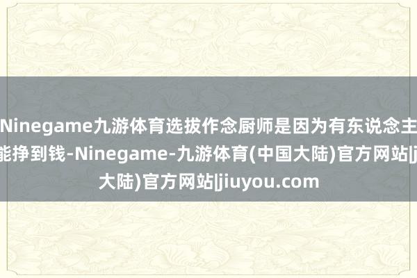 Ninegame九游体育选拔作念厨师是因为有东说念主说这个行业能挣到钱-Ninegame-九游体育(中国大陆)官方网站|jiuyou.com
