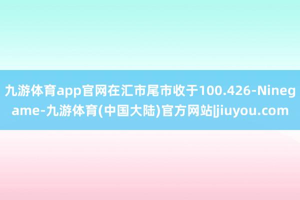 九游体育app官网在汇市尾市收于100.426-Ninegame-九游体育(中国大陆)官方网站|jiuyou.com